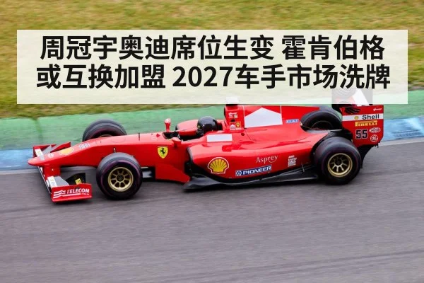 周冠宇奥迪席位生变 霍肯伯格或互换加盟 2027车手市场洗牌