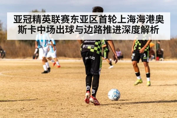 亚冠精英联赛东亚区首轮上海海港奥斯卡中场出球与边路推进深度解析