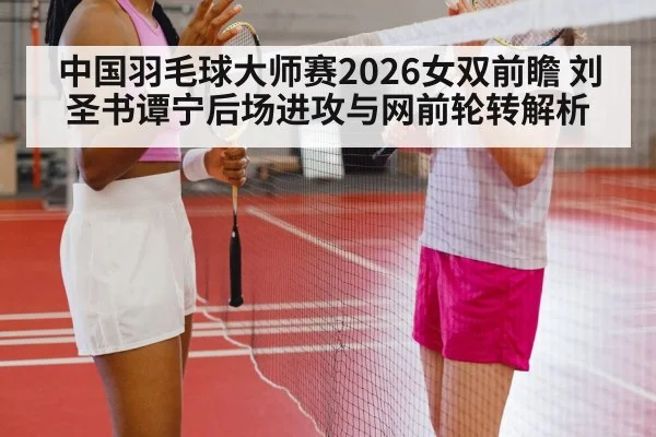 中国羽毛球大师赛2026女双前瞻 刘圣书谭宁后场进攻与网前轮转解析
