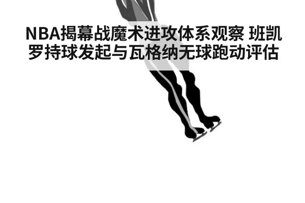 NBA揭幕战魔术进攻体系观察 班凯罗持球发起与瓦格纳无球跑动评估（KAIYUN SPORTS）